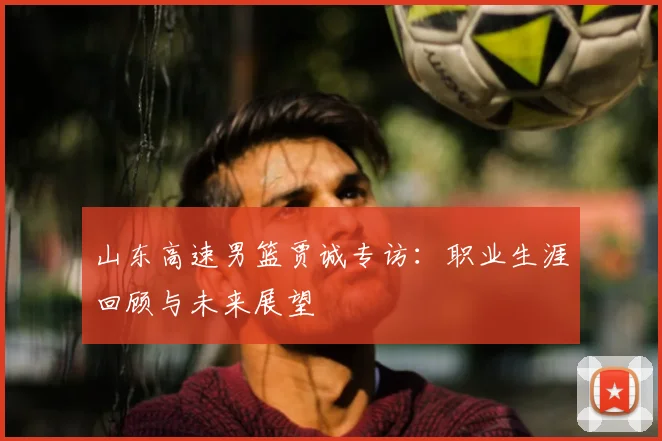 山东高速男篮贾诚专访：职业生涯回顾与未来展望