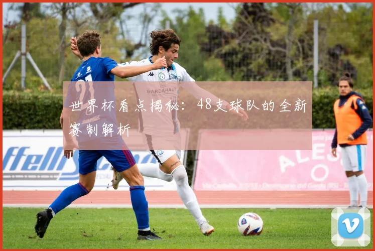 世界杯看点揭秘：48支球队的全新赛制解析