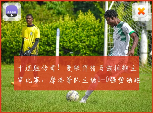 十连胜传奇!曼联悍将马兹拉维主宰比赛,摩洛哥队主场1-0强势领跑