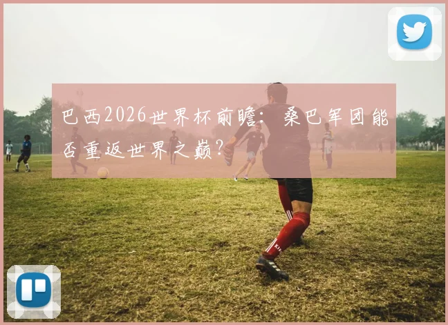 巴西2026世界杯前瞻：桑巴军团能否重返世界之巅？