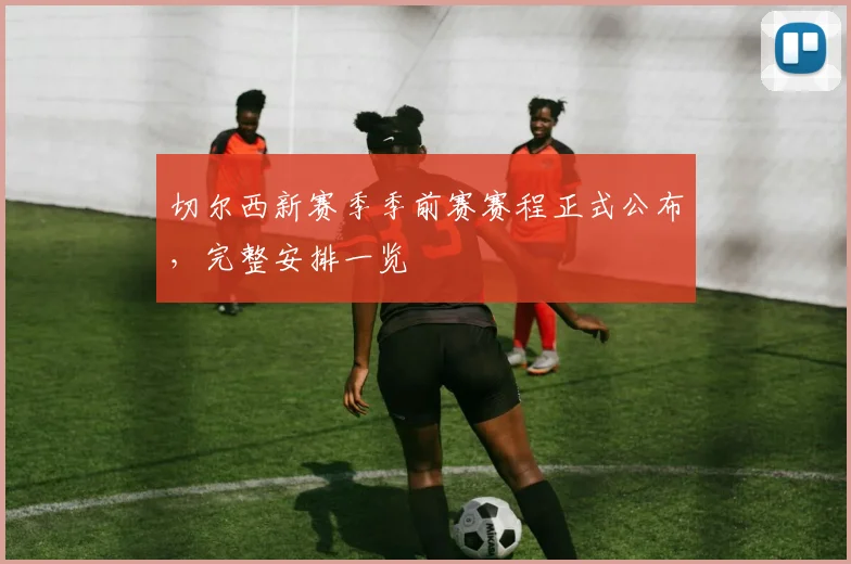 切尔西新赛季季前赛赛程正式公布，完整安排一览
