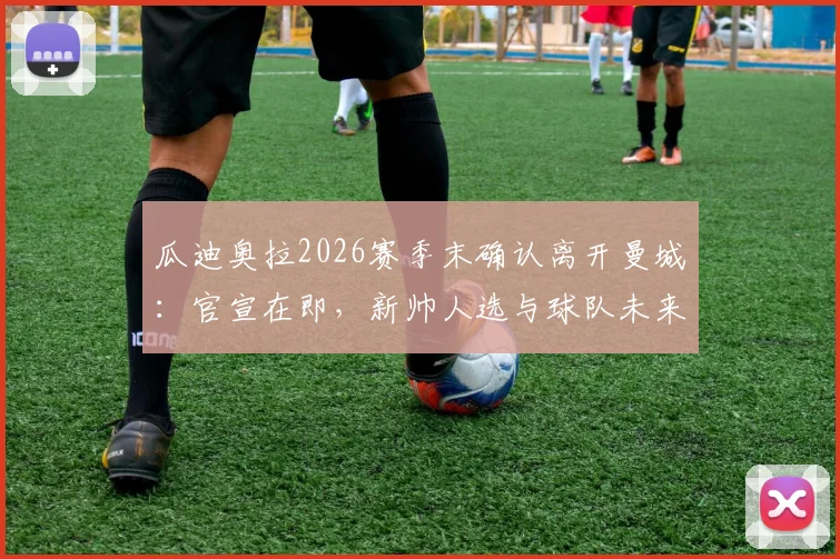 瓜迪奥拉2026赛季末确认离开曼城：官宣在即，新帅人选与球队未来战术走向前瞻