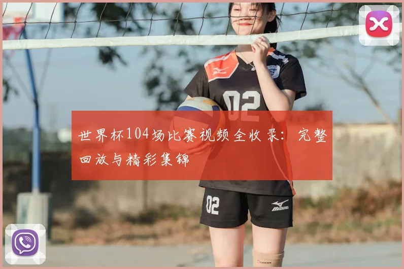 世界杯104场比赛视频全收录：完整回放与精彩集锦