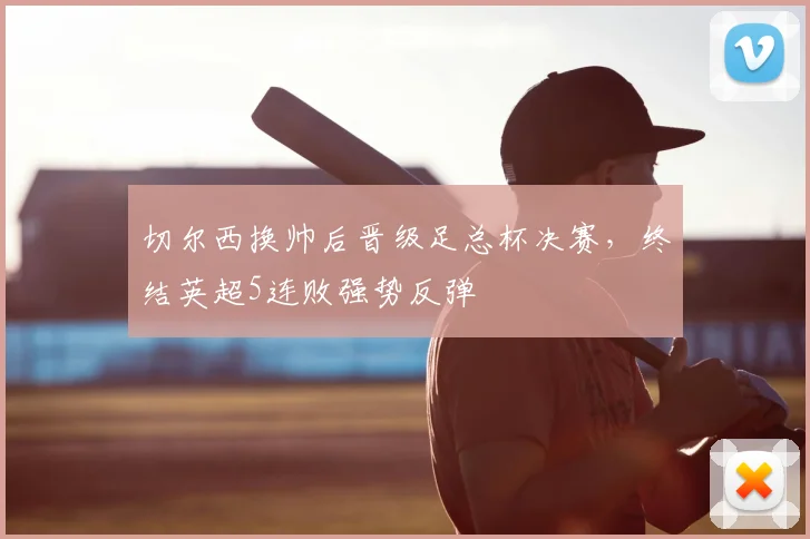 切尔西换帅后晋级足总杯决赛，终结英超5连败强势反弹