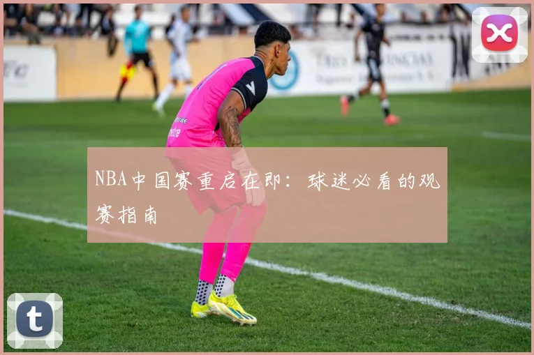 NBA中国赛重启在即：球迷必看的观赛指南