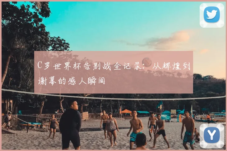 C罗世界杯告别战全记录：从辉煌到谢幕的感人瞬间
