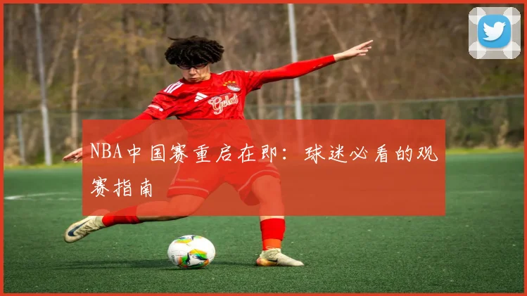 NBA中国赛重启在即：球迷必看的观赛指南
