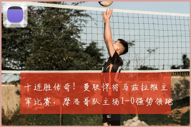 十连胜传奇!曼联悍将马兹拉维主宰比赛,摩洛哥队主场1-0强势领跑