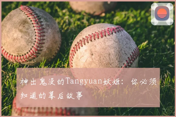 神出鬼没的Tangyuan妖姬：你必须知道的幕后故事