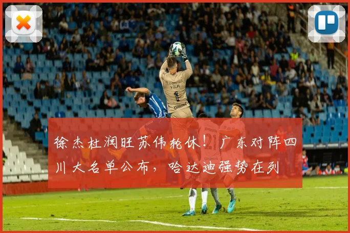 徐杰杜润旺苏伟轮休！广东对阵四川大名单公布，哈达迪强势在列