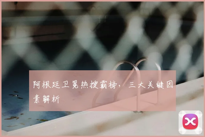 阿根廷卫冕热搜霸榜，三大关键因素解析