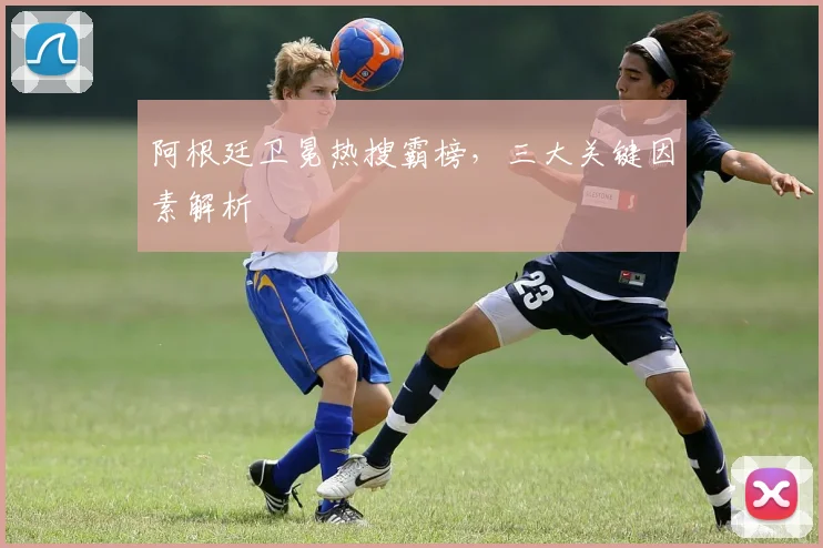 阿根廷卫冕热搜霸榜，三大关键因素解析