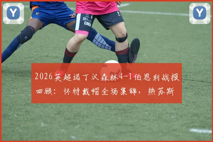 2026英超诺丁汉森林4-1伯恩利战报回顾：怀特戴帽全场集锦，热苏斯关键进球锁定胜局，附比赛录像链接