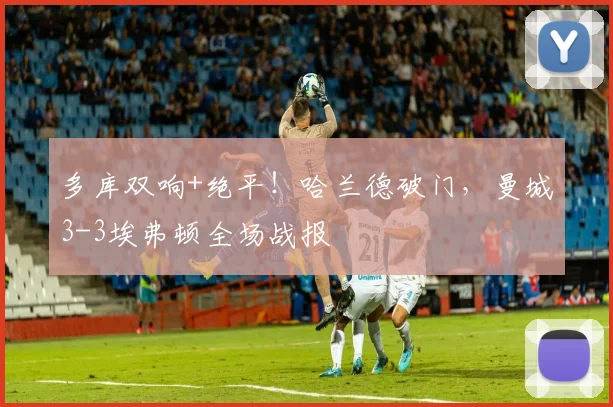 多库双响+绝平!哈兰德破门,曼城3-3埃弗顿全场战报