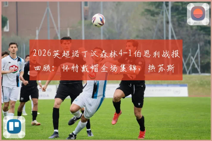 2026英超诺丁汉森林4-1伯恩利战报回顾：怀特戴帽全场集锦，热苏斯关键进球锁定胜局，附比赛录像链接