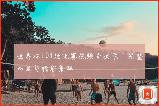 世界杯104场比赛视频全收录：完整回放与精彩集锦